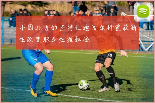 小因扎吉的坚持让迪马尔科重获新生改变职业生涯轨迹