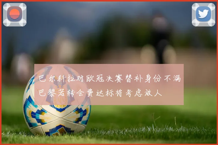 巴尔科拉对欧冠决赛替补身份不满巴黎若转会费达标将考虑放人