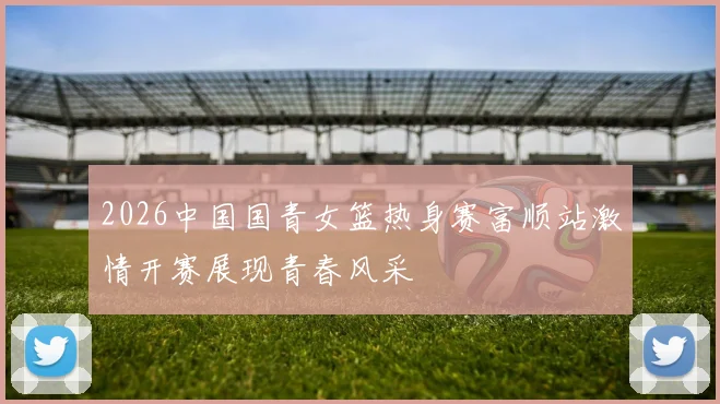 2026中国国青女篮热身赛富顺站激情开赛展现青春风采