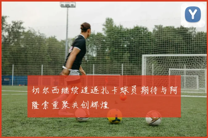 切尔西继续追逐扎卡球员期待与阿隆索重聚共创辉煌