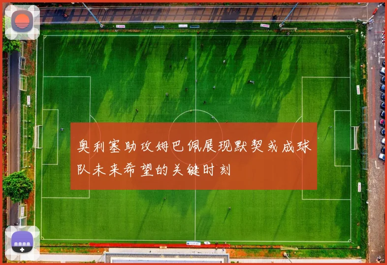奥利塞助攻姆巴佩展现默契或成球队未来希望的关键时刻