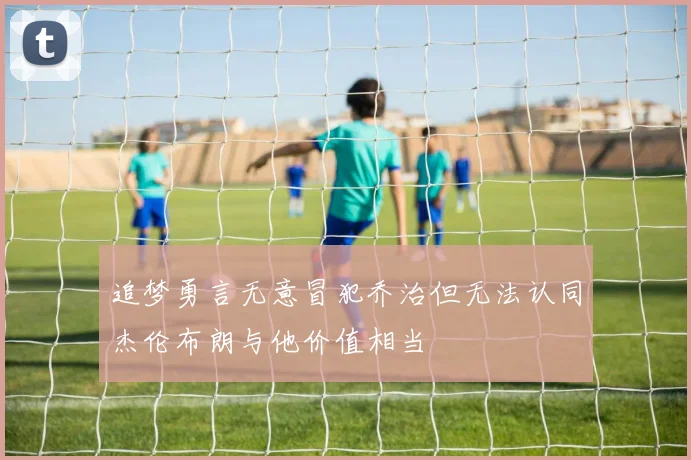 追梦勇言无意冒犯乔治但无法认同杰伦布朗与他价值相当