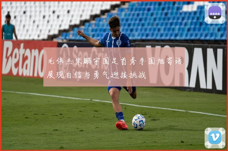 毛伟杰朱鹏宇国足首秀李国旭寄语展现自信与勇气迎接挑战