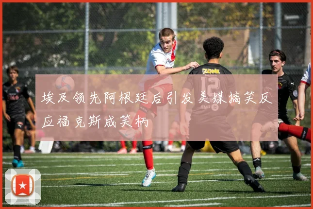 埃及领先阿根廷后引发美媒搞笑反应福克斯成笑柄
