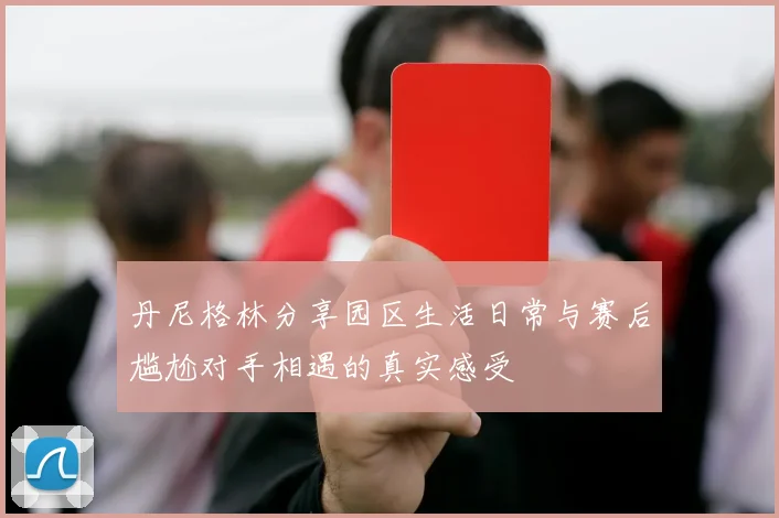 丹尼格林分享园区生活日常与赛后尴尬对手相遇的真实感受