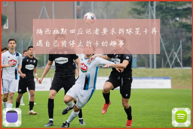 梅西幽默回应记者要求拆球星卡再遇自己将停止拆卡的趣事